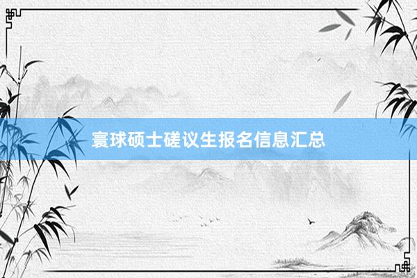 寰球硕士磋议生报名信息汇总
