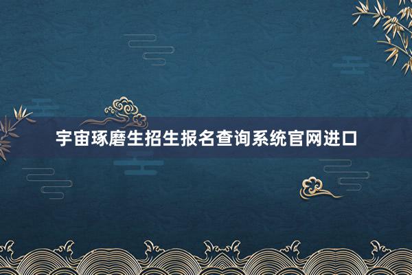 宇宙琢磨生招生报名查询系统官网进口