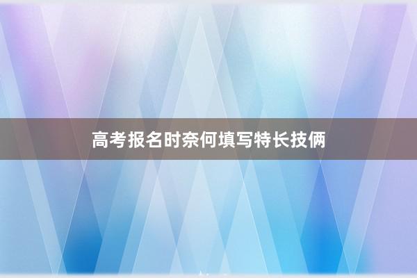 高考报名时奈何填写特长技俩